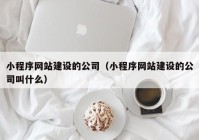 小程序网站建设的公司（小程序网站建设的公司叫什么）